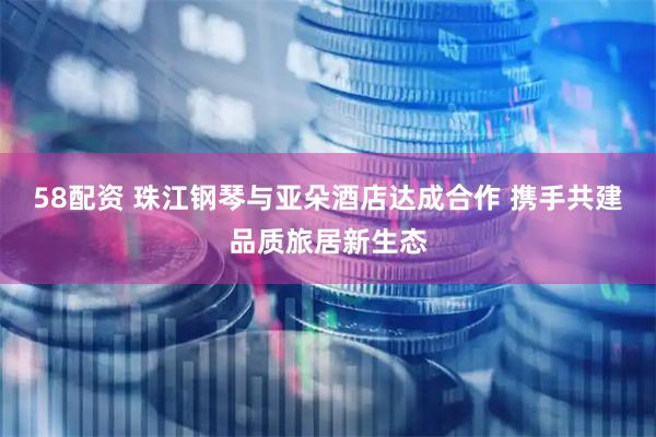 58配资 珠江钢琴与亚朵酒店达成合作 携手共建品质旅居新生态