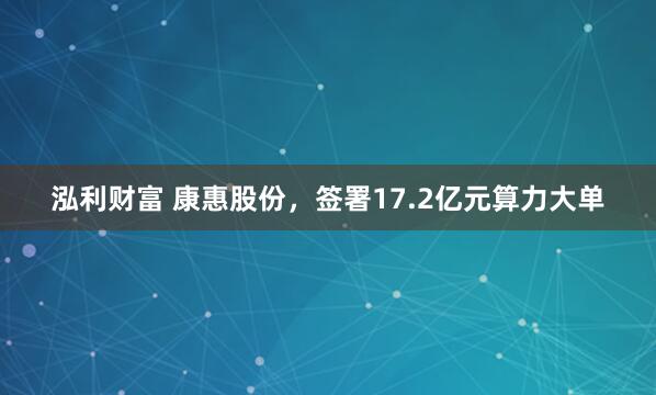 泓利财富 康惠股份，签署17.2亿元算力大单