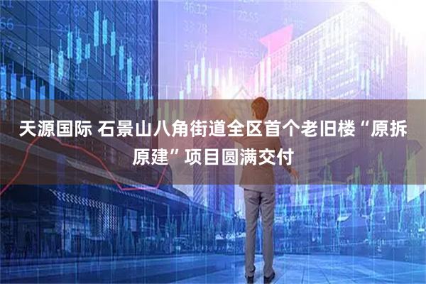 天源国际 石景山八角街道全区首个老旧楼“原拆原建”项目圆满交付