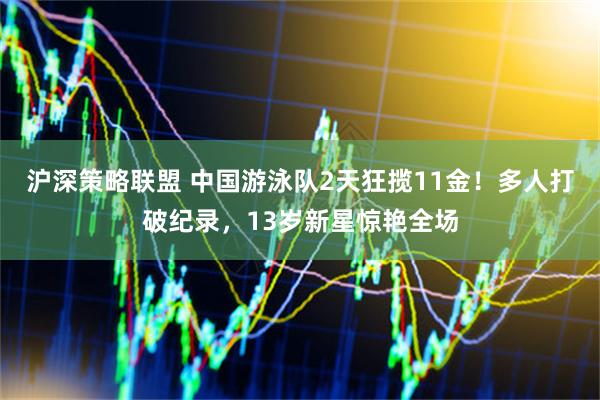 沪深策略联盟 中国游泳队2天狂揽11金！多人打破纪录，13岁新星惊艳全场