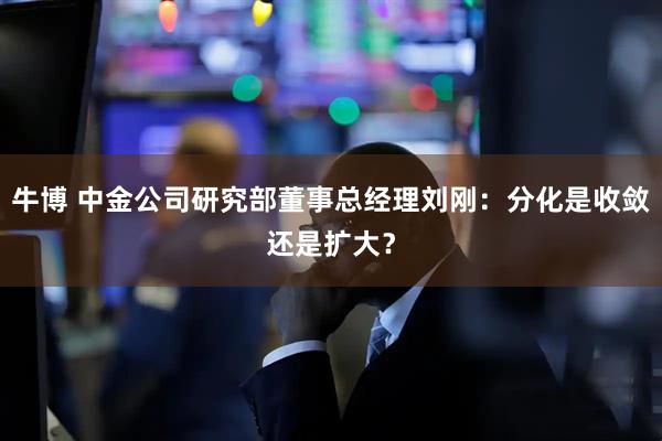 牛博 中金公司研究部董事总经理刘刚：分化是收敛还是扩大？