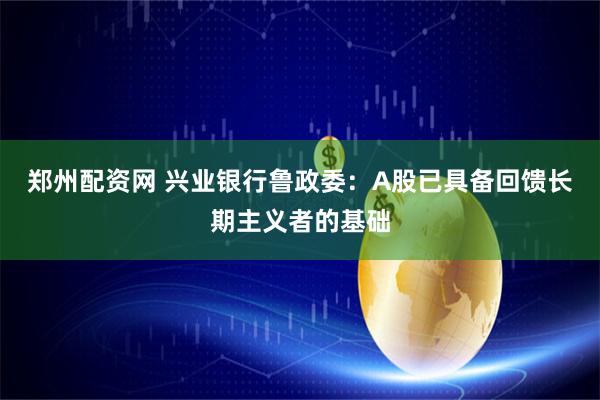 郑州配资网 兴业银行鲁政委：A股已具备回馈长期主义者的基础