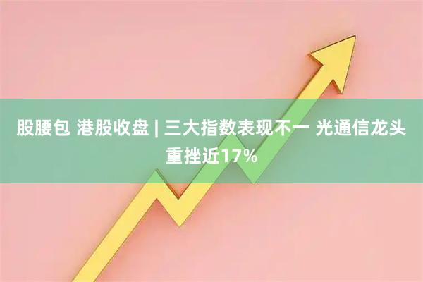 股腰包 港股收盘 | 三大指数表现不一 光通信龙头重挫近17%