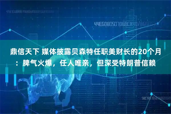 鼎信天下 媒体披露贝森特任职美财长的20个月：脾气火爆，任人唯亲，但深受特朗普信赖