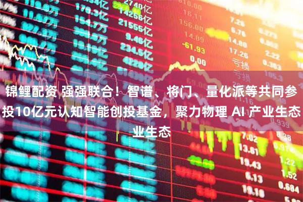 锦鲤配资 强强联合！智谱、将门、量化派等共同参投10亿元认知智能创投基金，聚力物理 AI 产业生态