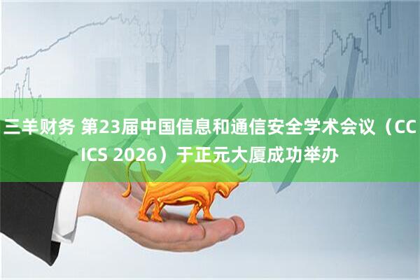三羊财务 第23届中国信息和通信安全学术会议（CCICS 2026）于正元大厦成功举办