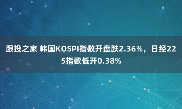 跟投之家 韩国KOSPI指数开盘跌2.36%，日经225指数低开0.38%