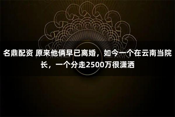 名鼎配资 原来他俩早已离婚，如今一个在云南当院长，一个分走2500万很潇洒