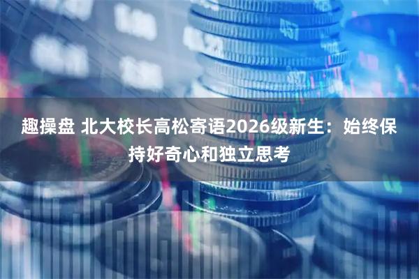 趣操盘 北大校长高松寄语2026级新生：始终保持好奇心和独立思考