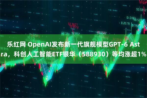 乐红网 OpenAI发布新一代旗舰模型GPT-6 Astra，科创人工智能ETF银华（588930）等均涨超1%