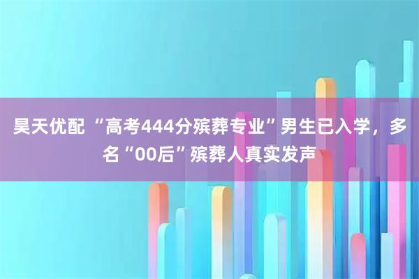 昊天优配 “高考444分殡葬专业”男生已入学，多名“00后”殡葬人真实发声