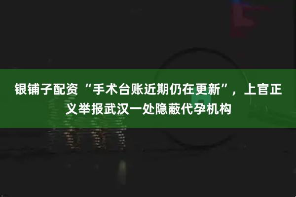 银铺子配资 “手术台账近期仍在更新”，上官正义举报武汉一处隐蔽代孕机构