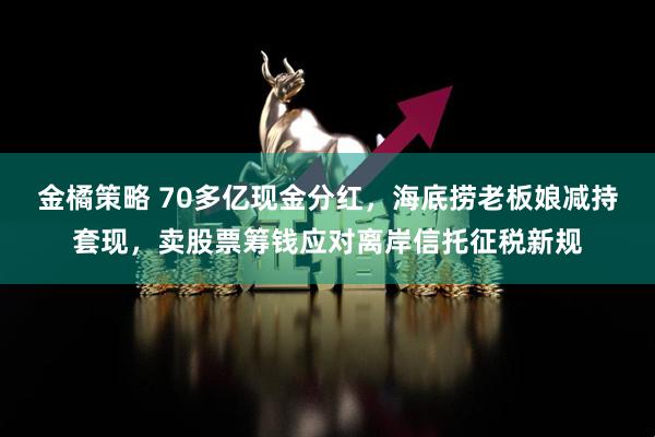 金橘策略 70多亿现金分红，海底捞老板娘减持套现，卖股票筹钱应对离岸信托征税新规
