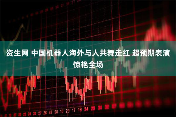 资生网 中国机器人海外与人共舞走红 超预期表演惊艳全场
