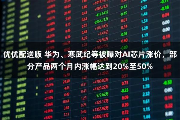 优优配送版 华为、寒武纪等被曝对AI芯片涨价，部分产品两个月内涨幅达到20%至50%