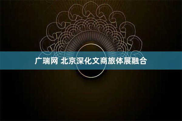 广瑞网 北京深化文商旅体展融合