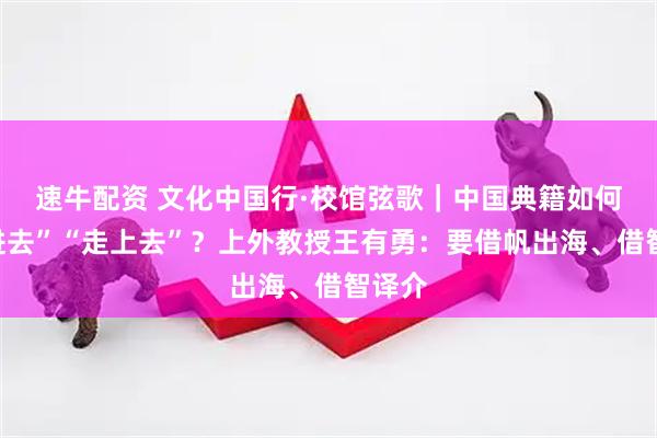 速牛配资 文化中国行·校馆弦歌｜中国典籍如何“走进去”“走上去”？上外教授王有勇：要借帆出海、借智译介