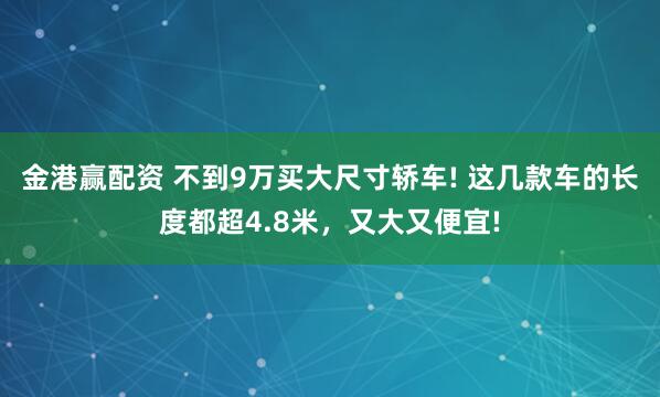 金港赢配资 不到9万买大尺寸轿车! 这几款车的长度都超4.8米，又大又便宜!