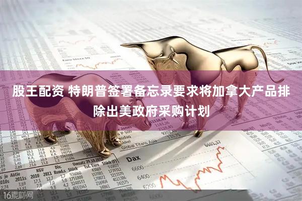 股王配资 特朗普签署备忘录要求将加拿大产品排除出美政府采购计划