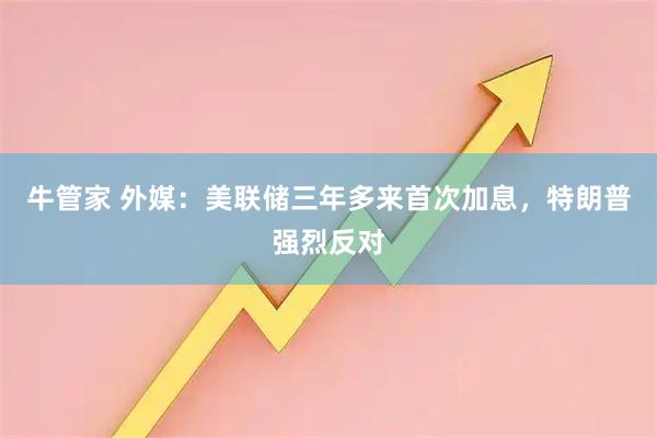 牛管家 外媒：美联储三年多来首次加息，特朗普强烈反对