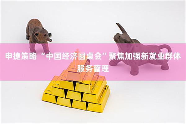 申捷策略 “中国经济圆桌会”聚焦加强新就业群体服务管理